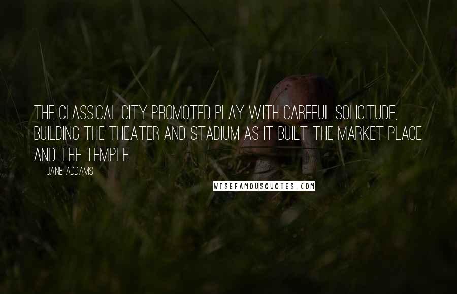 Jane Addams Quotes: The classical city promoted play with careful solicitude, building the theater and stadium as it built the market place and the temple.
