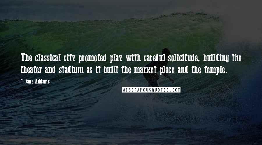 Jane Addams Quotes: The classical city promoted play with careful solicitude, building the theater and stadium as it built the market place and the temple.