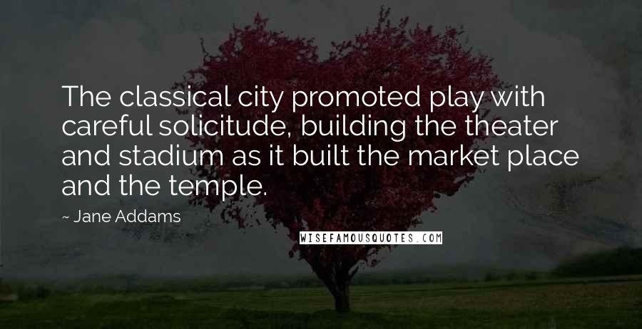 Jane Addams Quotes: The classical city promoted play with careful solicitude, building the theater and stadium as it built the market place and the temple.
