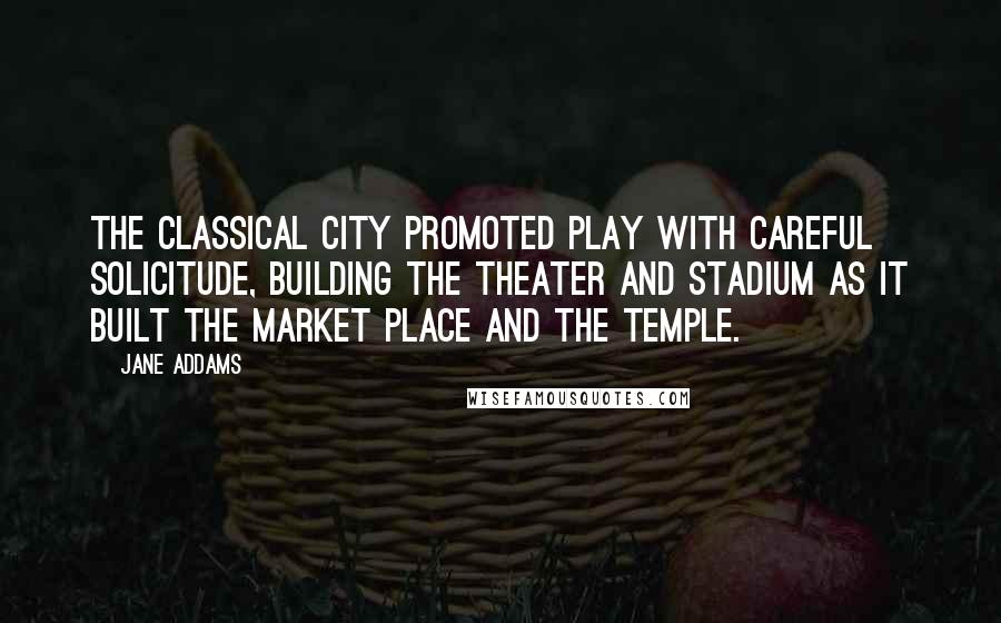 Jane Addams Quotes: The classical city promoted play with careful solicitude, building the theater and stadium as it built the market place and the temple.