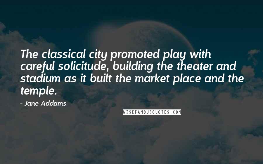 Jane Addams Quotes: The classical city promoted play with careful solicitude, building the theater and stadium as it built the market place and the temple.