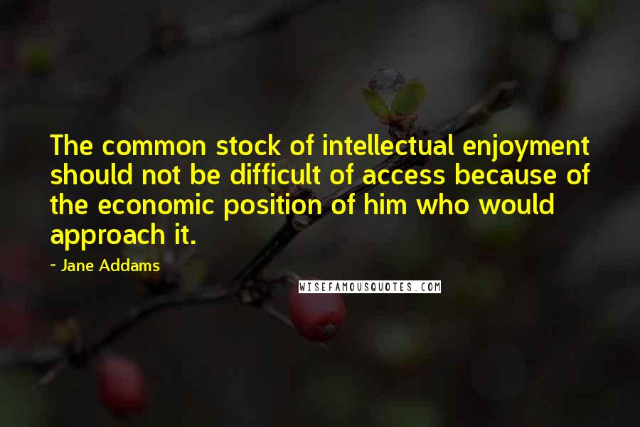 Jane Addams Quotes: The common stock of intellectual enjoyment should not be difficult of access because of the economic position of him who would approach it.