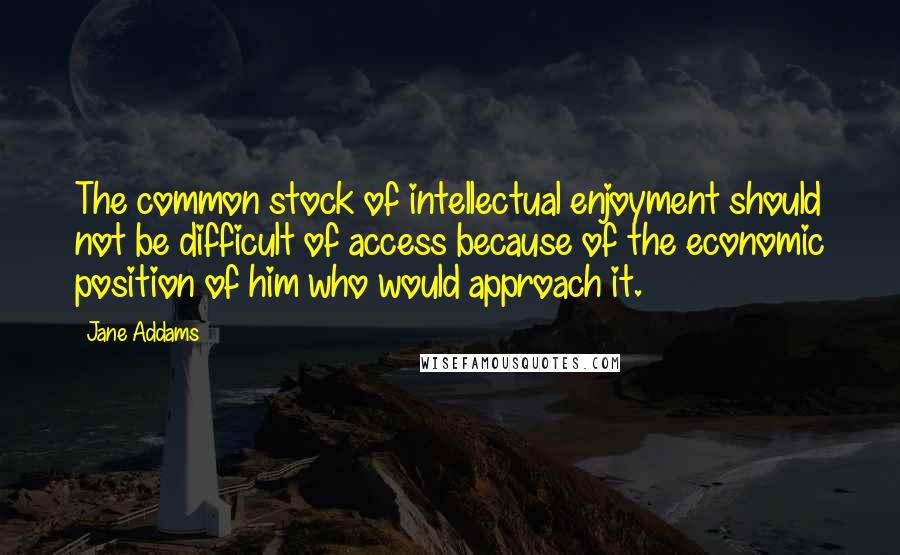 Jane Addams Quotes: The common stock of intellectual enjoyment should not be difficult of access because of the economic position of him who would approach it.