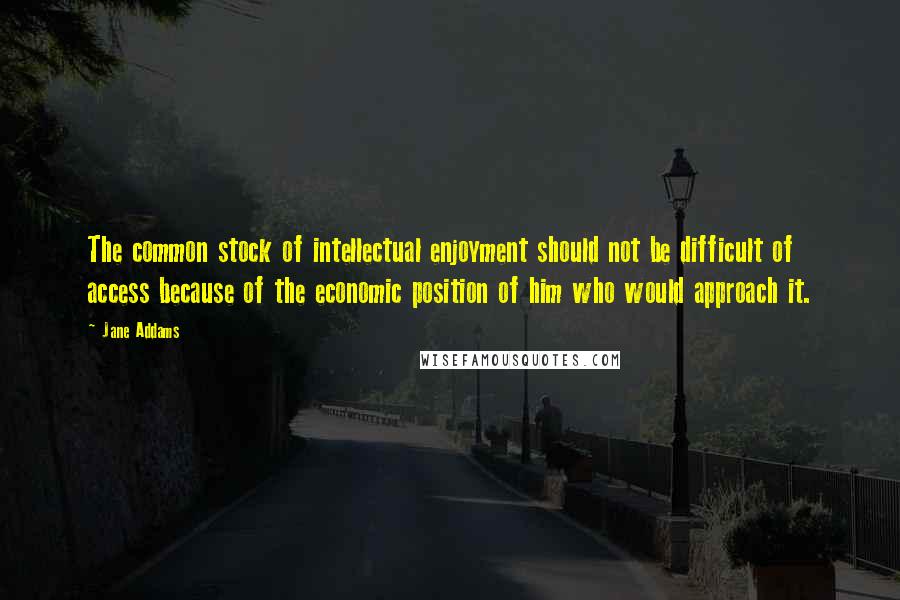 Jane Addams Quotes: The common stock of intellectual enjoyment should not be difficult of access because of the economic position of him who would approach it.