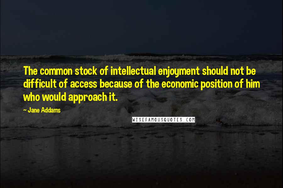 Jane Addams Quotes: The common stock of intellectual enjoyment should not be difficult of access because of the economic position of him who would approach it.