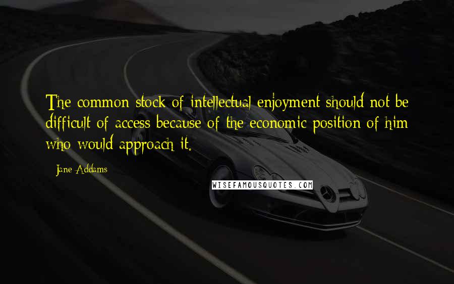 Jane Addams Quotes: The common stock of intellectual enjoyment should not be difficult of access because of the economic position of him who would approach it.