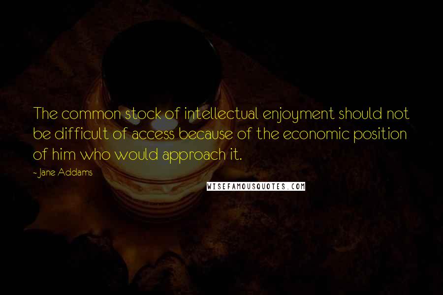 Jane Addams Quotes: The common stock of intellectual enjoyment should not be difficult of access because of the economic position of him who would approach it.