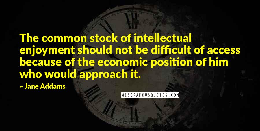 Jane Addams Quotes: The common stock of intellectual enjoyment should not be difficult of access because of the economic position of him who would approach it.