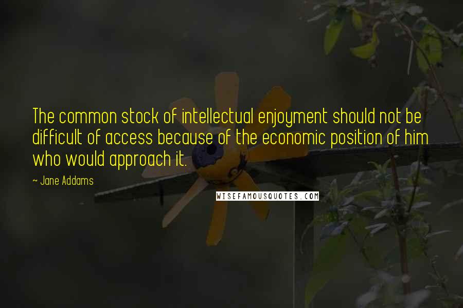 Jane Addams Quotes: The common stock of intellectual enjoyment should not be difficult of access because of the economic position of him who would approach it.