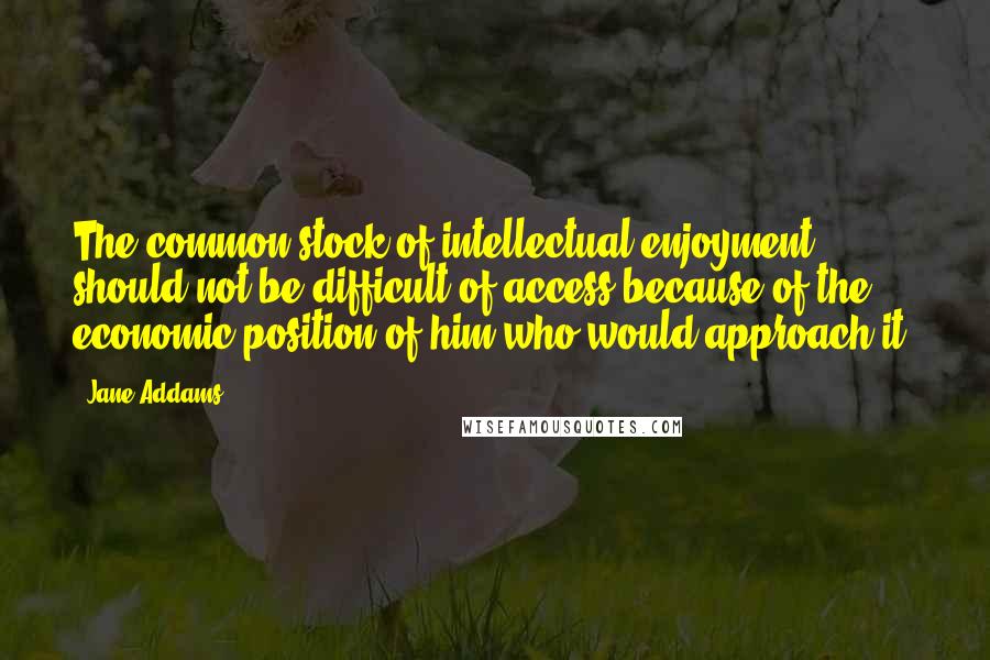 Jane Addams Quotes: The common stock of intellectual enjoyment should not be difficult of access because of the economic position of him who would approach it.