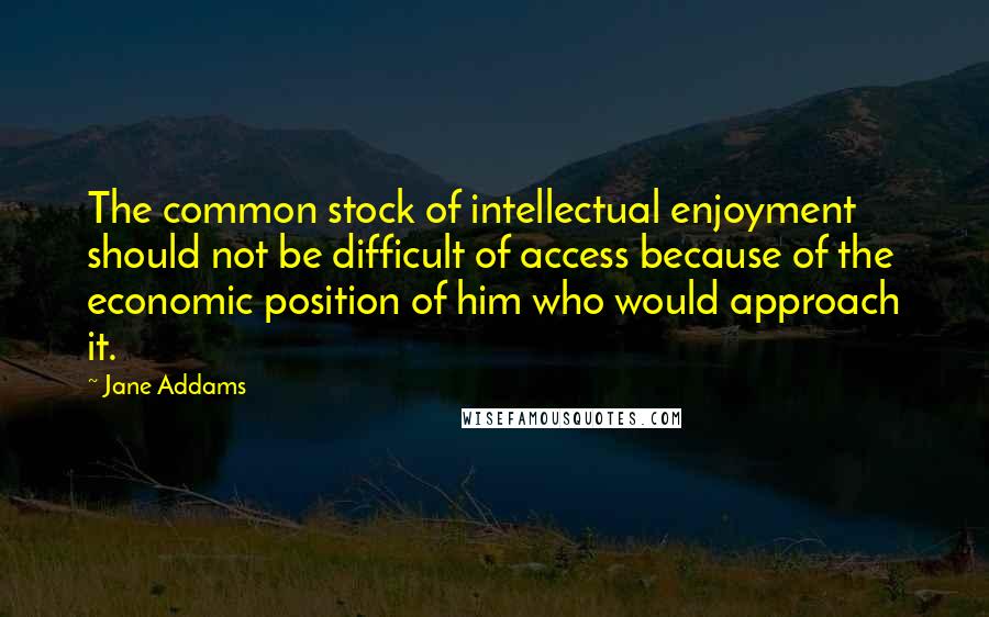 Jane Addams Quotes: The common stock of intellectual enjoyment should not be difficult of access because of the economic position of him who would approach it.