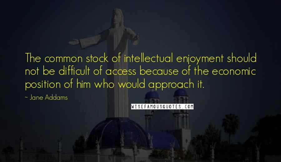 Jane Addams Quotes: The common stock of intellectual enjoyment should not be difficult of access because of the economic position of him who would approach it.