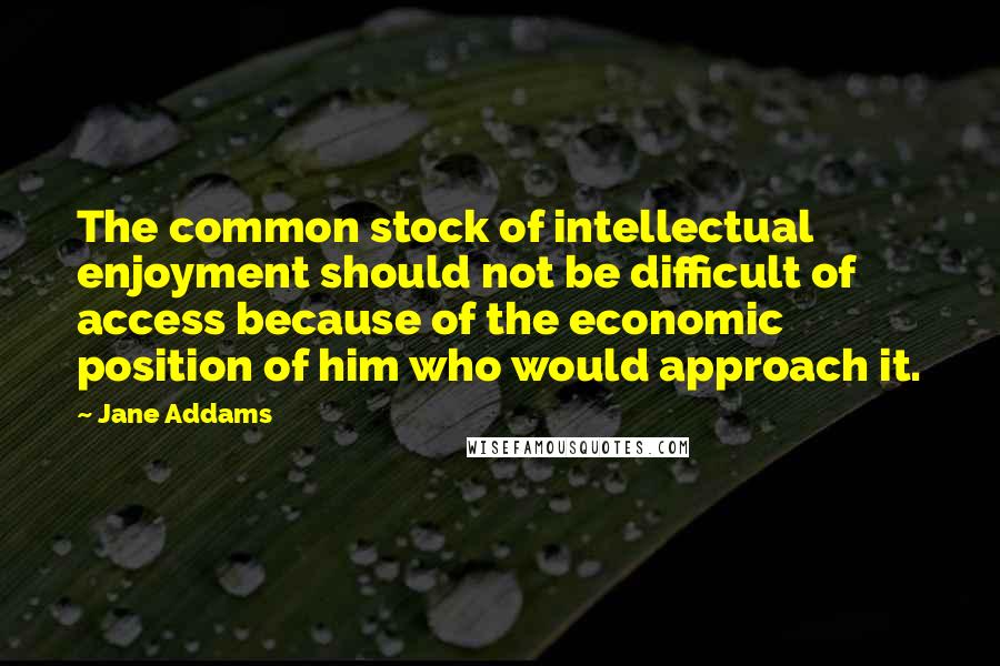 Jane Addams Quotes: The common stock of intellectual enjoyment should not be difficult of access because of the economic position of him who would approach it.