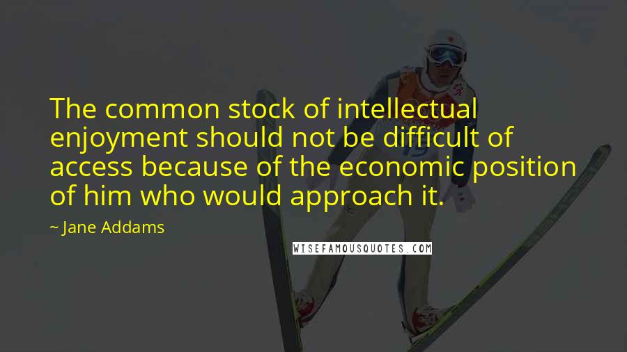 Jane Addams Quotes: The common stock of intellectual enjoyment should not be difficult of access because of the economic position of him who would approach it.