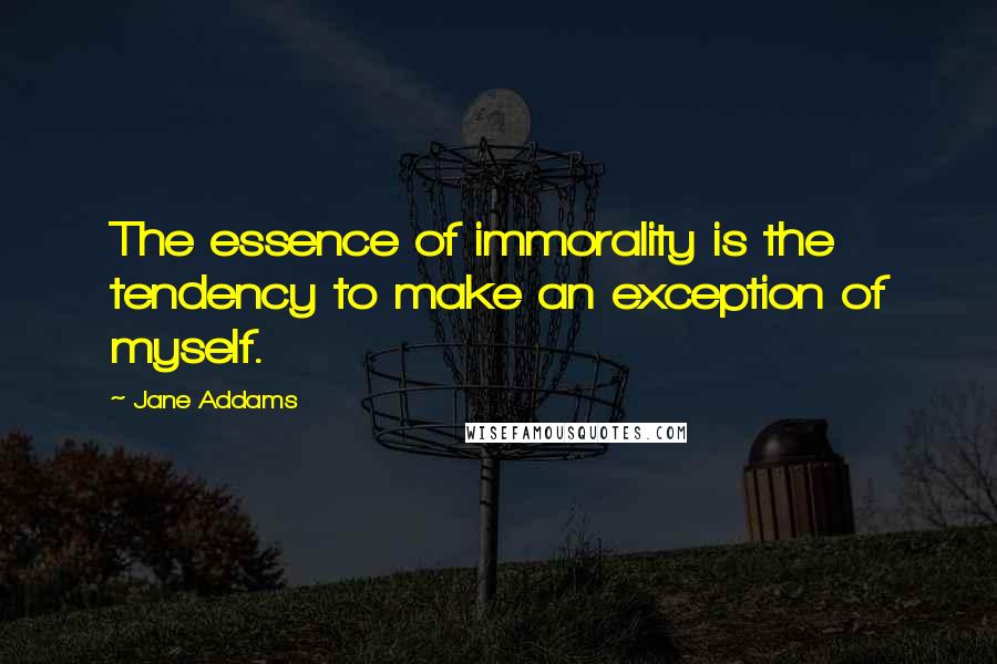 Jane Addams Quotes: The essence of immorality is the tendency to make an exception of myself.