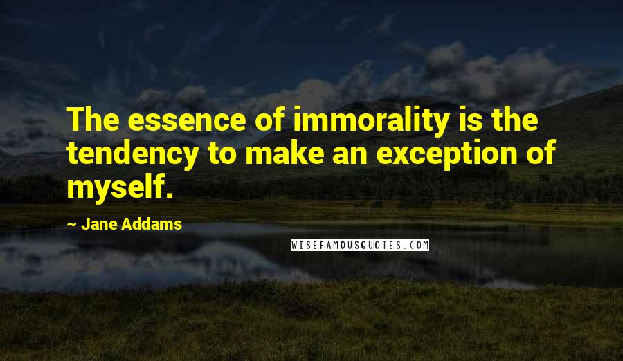 Jane Addams Quotes: The essence of immorality is the tendency to make an exception of myself.