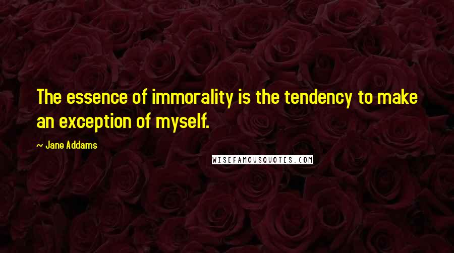 Jane Addams Quotes: The essence of immorality is the tendency to make an exception of myself.