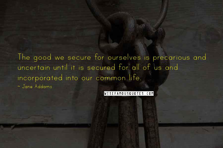 Jane Addams Quotes: The good we secure for ourselves is precarious and uncertain until it is secured for all of us and incorporated into our common life.
