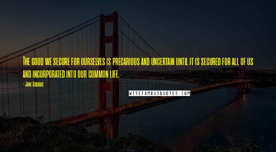 Jane Addams Quotes: The good we secure for ourselves is precarious and uncertain until it is secured for all of us and incorporated into our common life.