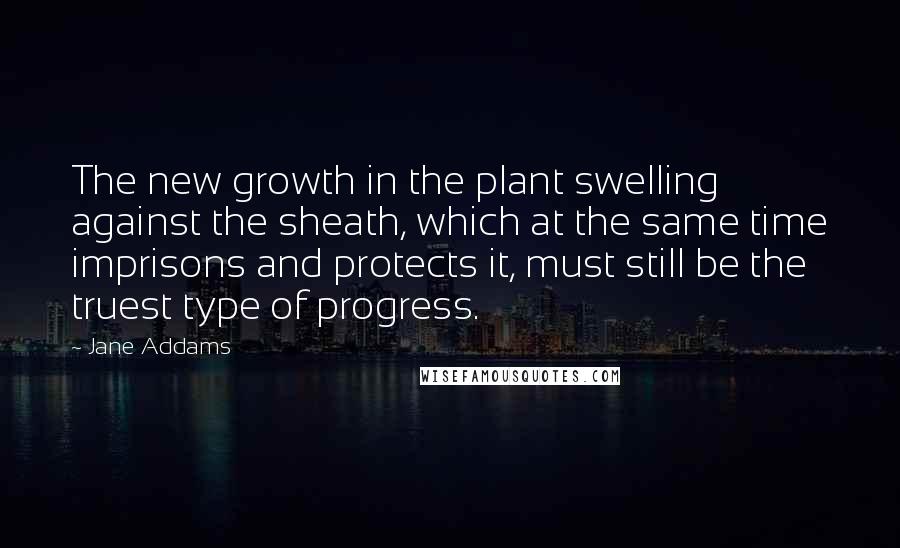 Jane Addams Quotes: The new growth in the plant swelling against the sheath, which at the same time imprisons and protects it, must still be the truest type of progress.