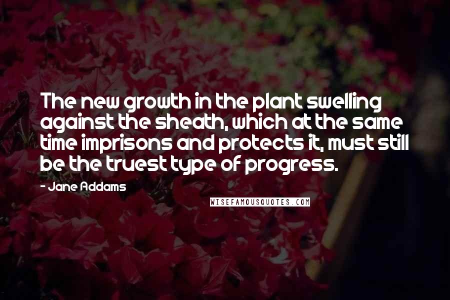 Jane Addams Quotes: The new growth in the plant swelling against the sheath, which at the same time imprisons and protects it, must still be the truest type of progress.