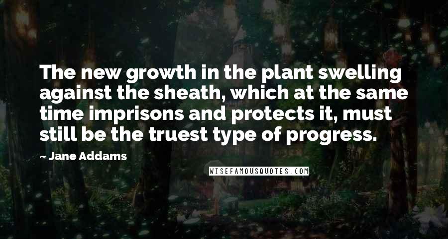 Jane Addams Quotes: The new growth in the plant swelling against the sheath, which at the same time imprisons and protects it, must still be the truest type of progress.
