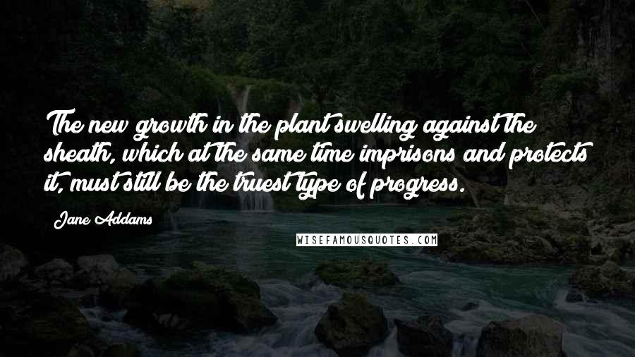 Jane Addams Quotes: The new growth in the plant swelling against the sheath, which at the same time imprisons and protects it, must still be the truest type of progress.