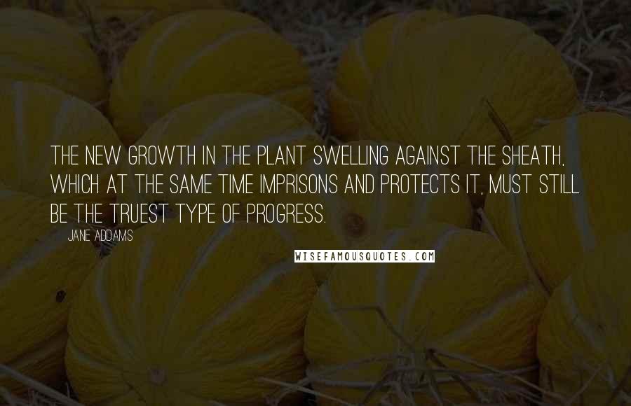 Jane Addams Quotes: The new growth in the plant swelling against the sheath, which at the same time imprisons and protects it, must still be the truest type of progress.