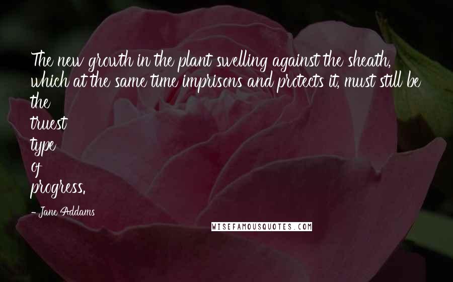 Jane Addams Quotes: The new growth in the plant swelling against the sheath, which at the same time imprisons and protects it, must still be the truest type of progress.