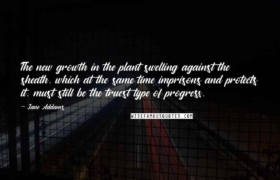 Jane Addams Quotes: The new growth in the plant swelling against the sheath, which at the same time imprisons and protects it, must still be the truest type of progress.