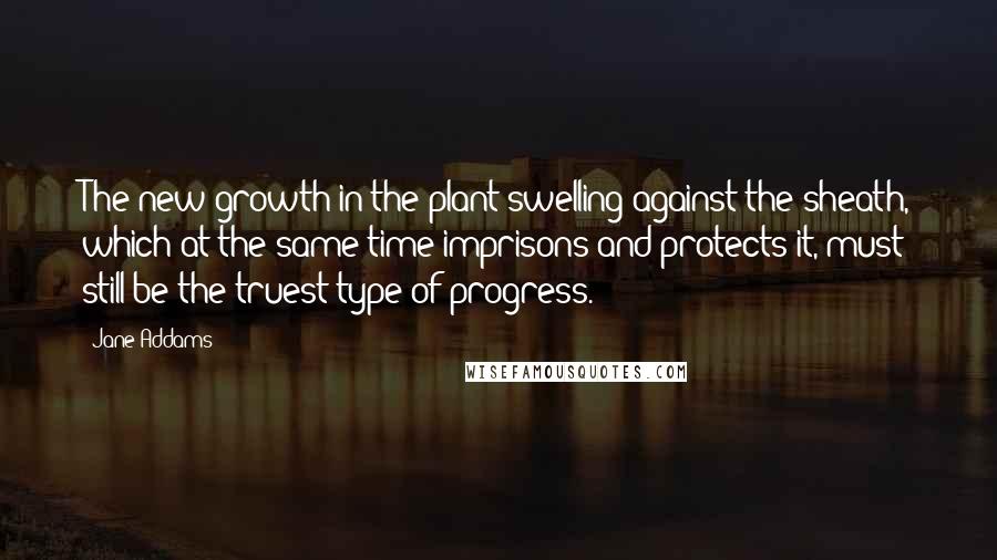 Jane Addams Quotes: The new growth in the plant swelling against the sheath, which at the same time imprisons and protects it, must still be the truest type of progress.