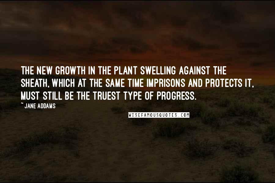 Jane Addams Quotes: The new growth in the plant swelling against the sheath, which at the same time imprisons and protects it, must still be the truest type of progress.