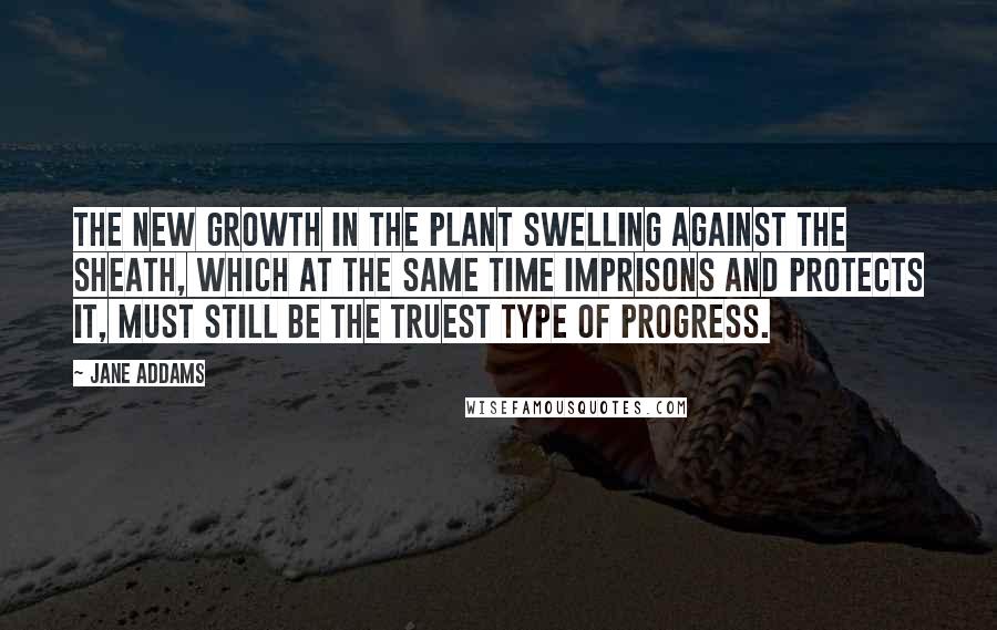 Jane Addams Quotes: The new growth in the plant swelling against the sheath, which at the same time imprisons and protects it, must still be the truest type of progress.