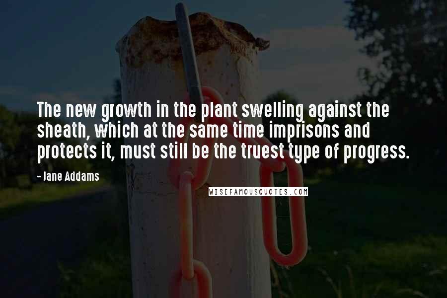 Jane Addams Quotes: The new growth in the plant swelling against the sheath, which at the same time imprisons and protects it, must still be the truest type of progress.