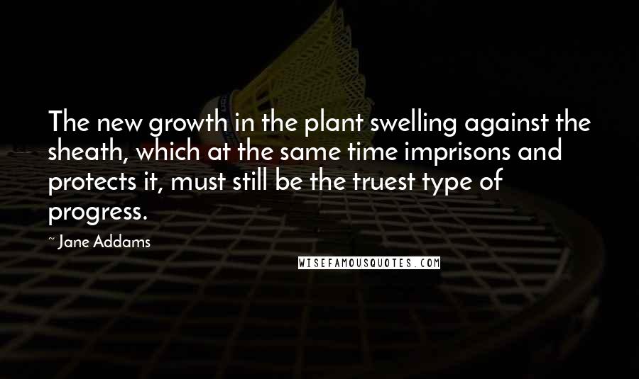 Jane Addams Quotes: The new growth in the plant swelling against the sheath, which at the same time imprisons and protects it, must still be the truest type of progress.