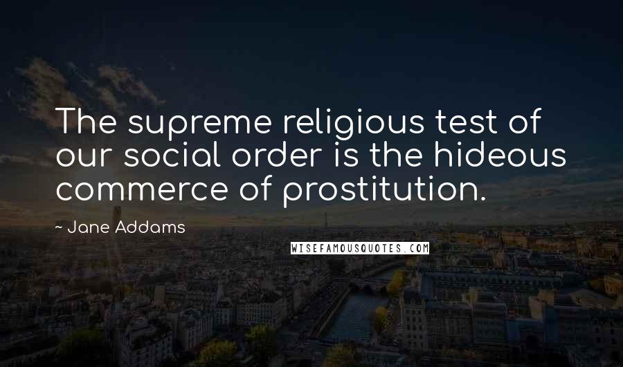 Jane Addams Quotes: The supreme religious test of our social order is the hideous commerce of prostitution.