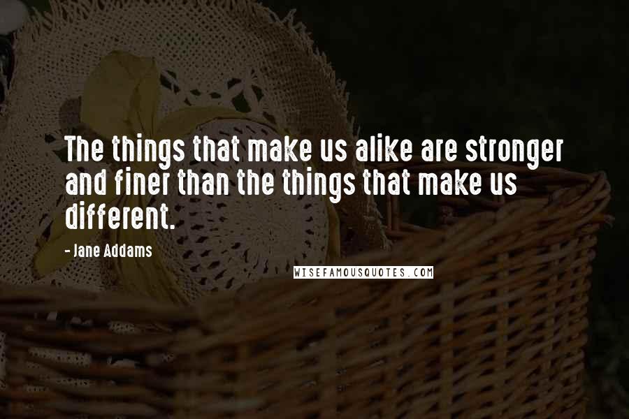 Jane Addams Quotes: The things that make us alike are stronger and finer than the things that make us different.