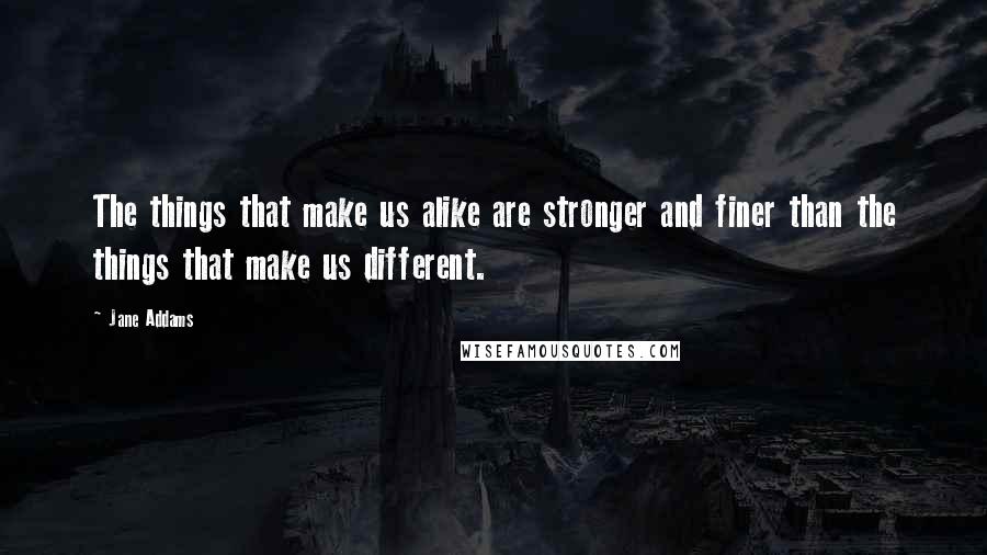 Jane Addams Quotes: The things that make us alike are stronger and finer than the things that make us different.