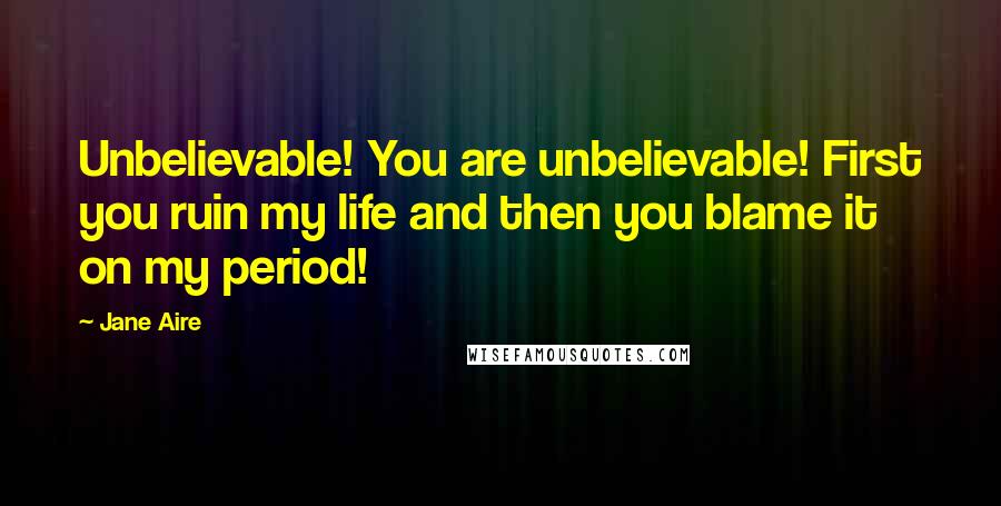 Jane Aire Quotes: Unbelievable! You are unbelievable! First you ruin my life and then you blame it on my period!