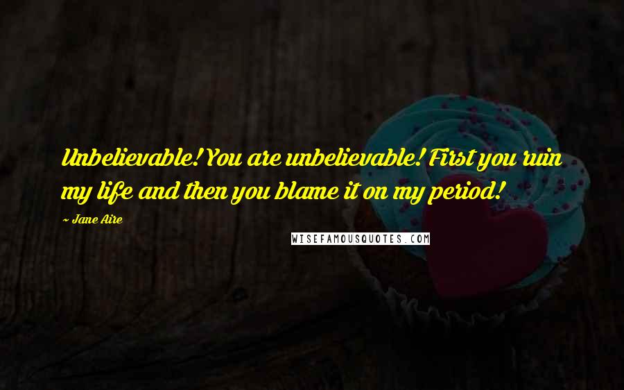 Jane Aire Quotes: Unbelievable! You are unbelievable! First you ruin my life and then you blame it on my period!