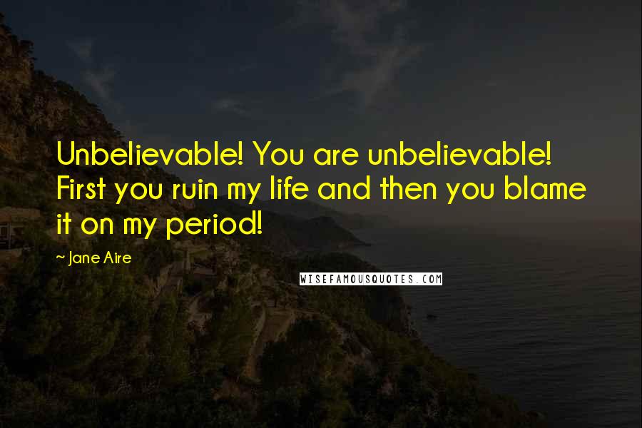 Jane Aire Quotes: Unbelievable! You are unbelievable! First you ruin my life and then you blame it on my period!