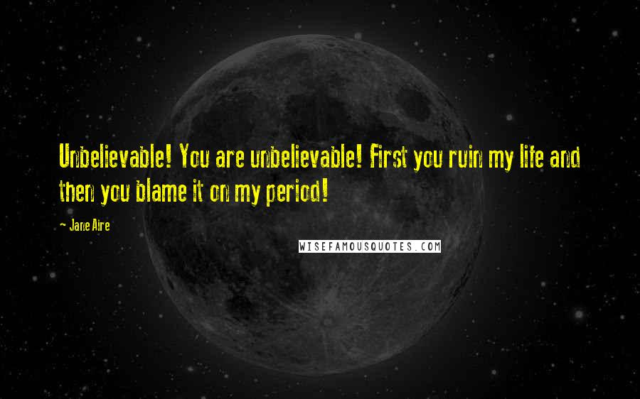 Jane Aire Quotes: Unbelievable! You are unbelievable! First you ruin my life and then you blame it on my period!