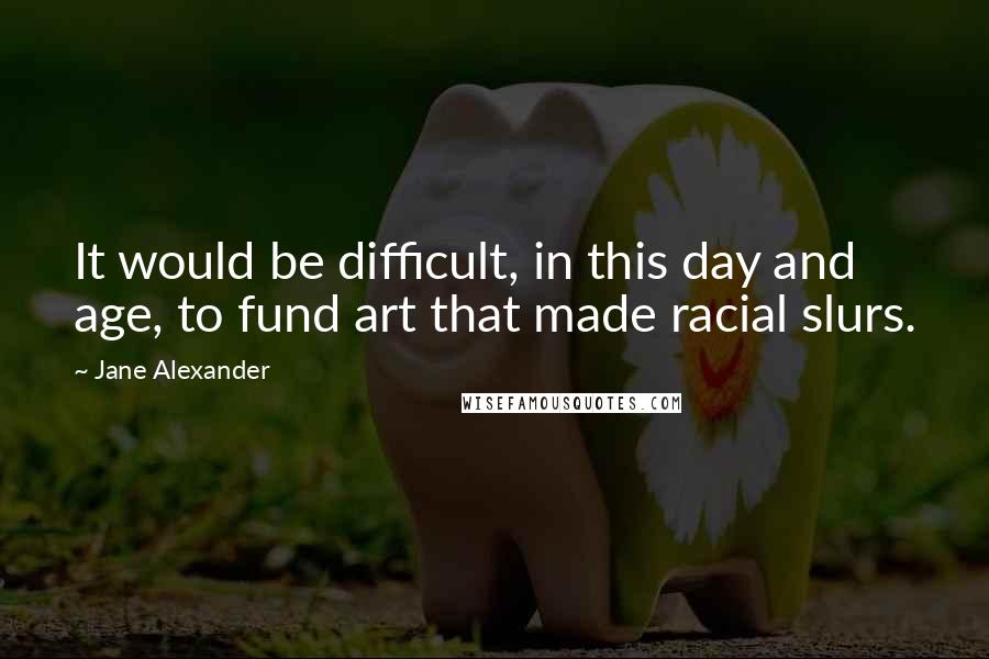 Jane Alexander Quotes: It would be difficult, in this day and age, to fund art that made racial slurs.