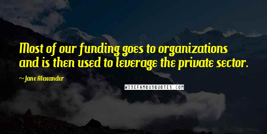 Jane Alexander Quotes: Most of our funding goes to organizations and is then used to leverage the private sector.