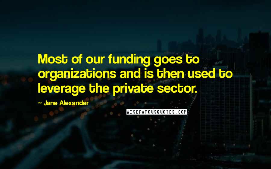 Jane Alexander Quotes: Most of our funding goes to organizations and is then used to leverage the private sector.