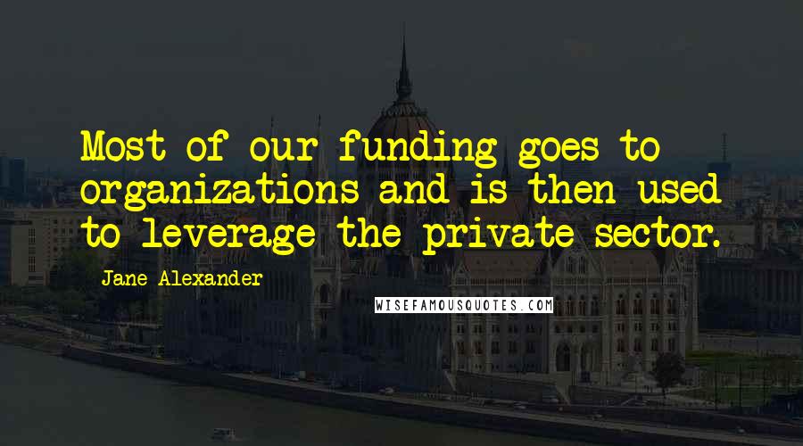 Jane Alexander Quotes: Most of our funding goes to organizations and is then used to leverage the private sector.