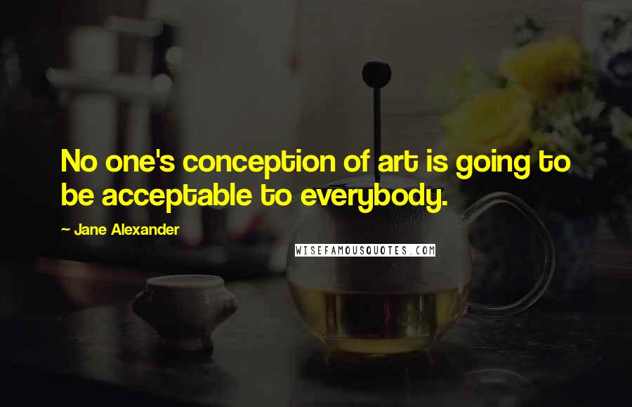 Jane Alexander Quotes: No one's conception of art is going to be acceptable to everybody.