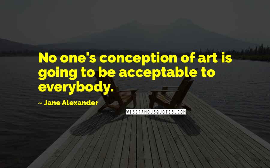 Jane Alexander Quotes: No one's conception of art is going to be acceptable to everybody.