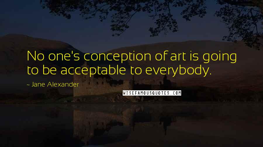 Jane Alexander Quotes: No one's conception of art is going to be acceptable to everybody.