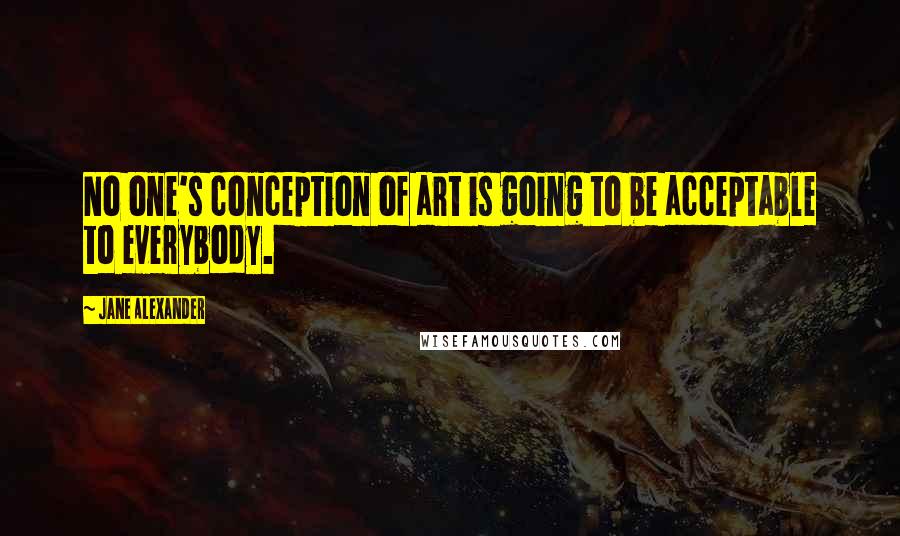 Jane Alexander Quotes: No one's conception of art is going to be acceptable to everybody.